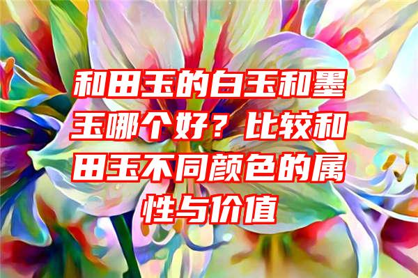 和田玉的白玉和墨玉哪个好？比较和田玉不同颜色的属性与价值