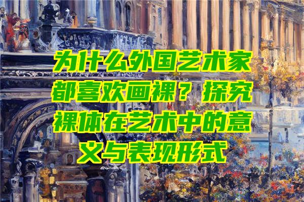 为什么外国艺术家都喜欢画裸？探究裸体在艺术中的意义与表现形式