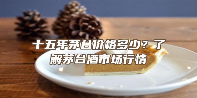 十五年茅台价格多少？了解茅台酒市场行情