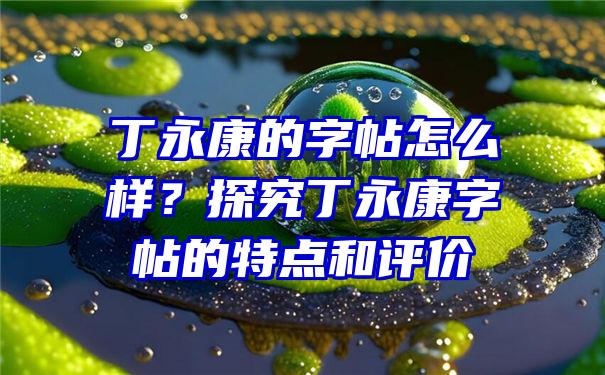 丁永康的字帖怎么样？探究丁永康字帖的特点和评价