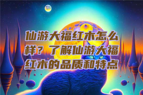 仙游大福红木怎么样？了解仙游大福红木的品质和特点