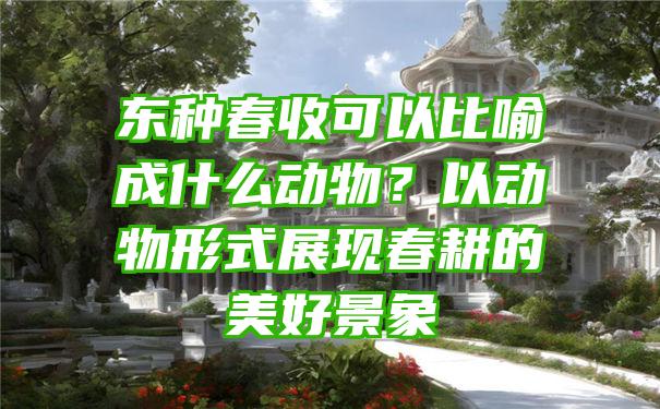 东种春收可以比喻成什么动物？以动物形式展现春耕的美好景象