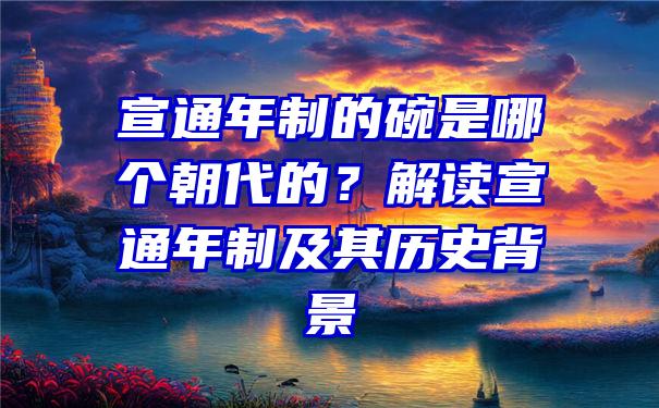 宣通年制的碗是哪个朝代的？解读宣通年制及其历史背景