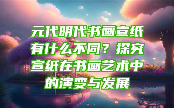 元代明代书画宣纸有什么不同？探究宣纸在书画艺术中的演变与发展