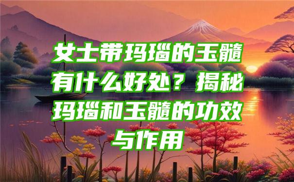 女士带玛瑙的玉髓有什么好处？揭秘玛瑙和玉髓的功效与作用