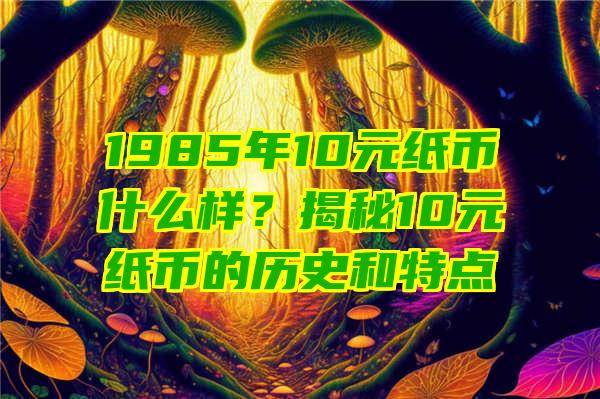 1985年10元纸币什么样？揭秘10元纸币的历史和特点