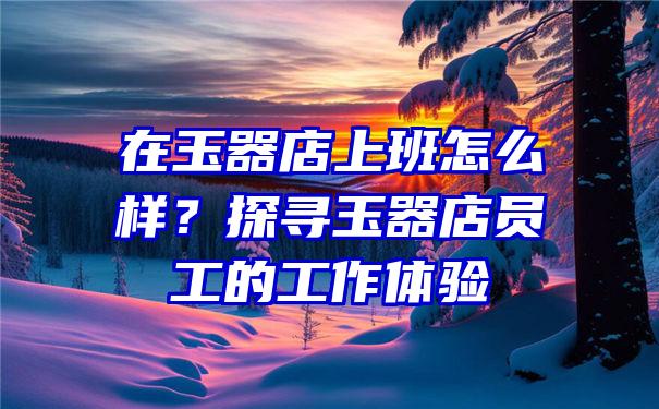 在玉器店上班怎么样？探寻玉器店员工的工作体验