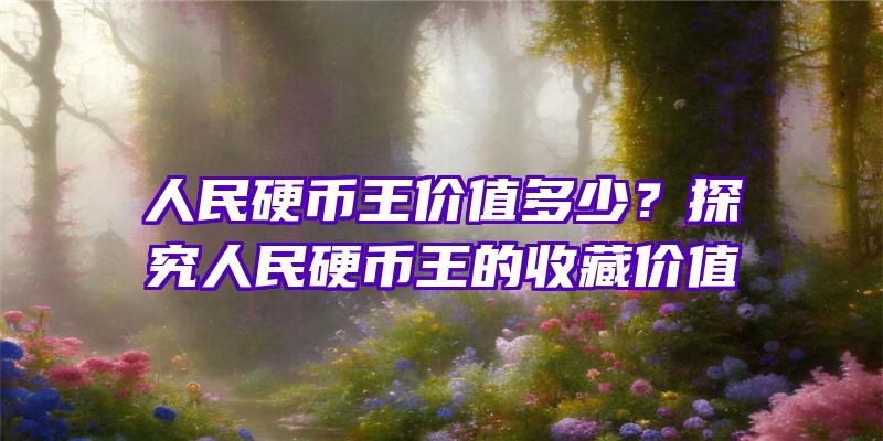 人民硬币王价值多少？探究人民硬币王的收藏价值