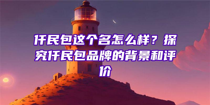 仟民包这个名怎么样？探究仟民包品牌的背景和评价