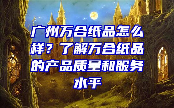 广州万合纸品怎么样？了解万合纸品的产品质量和服务水平