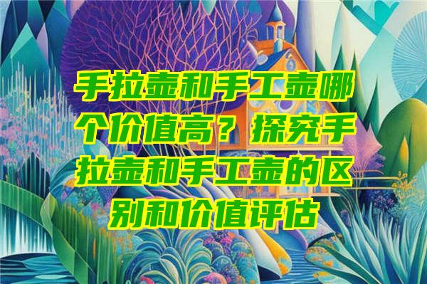 手拉壶和手工壶哪个价值高？探究手拉壶和手工壶的区别和价值评估