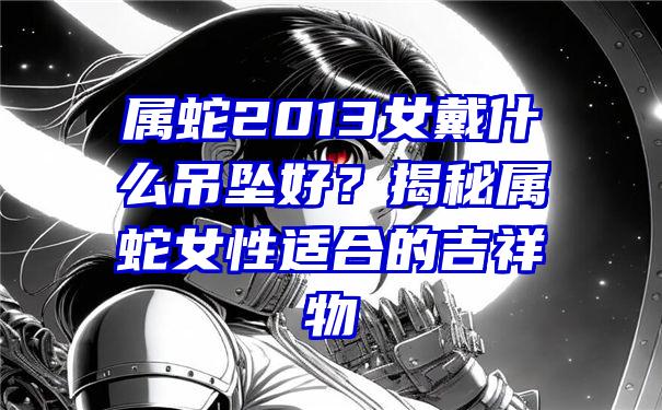 属蛇2013女戴什么吊坠好？揭秘属蛇女性适合的吉祥物