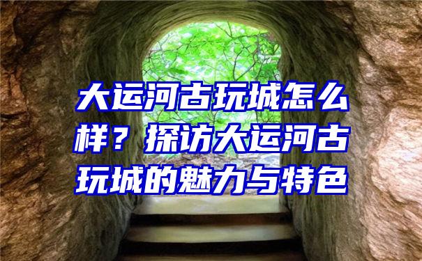 大运河古玩城怎么样？探访大运河古玩城的魅力与特色