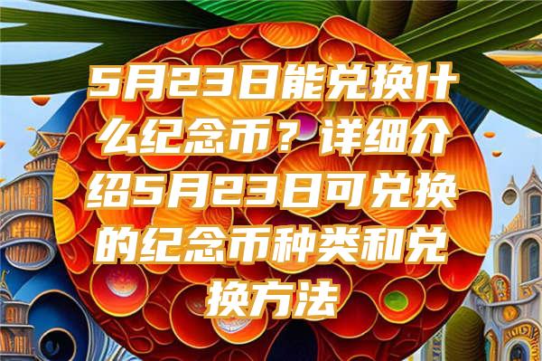 5月23日能兑换什么纪念币？详细介绍5月23日可兑换的纪念币种类和兑换方法