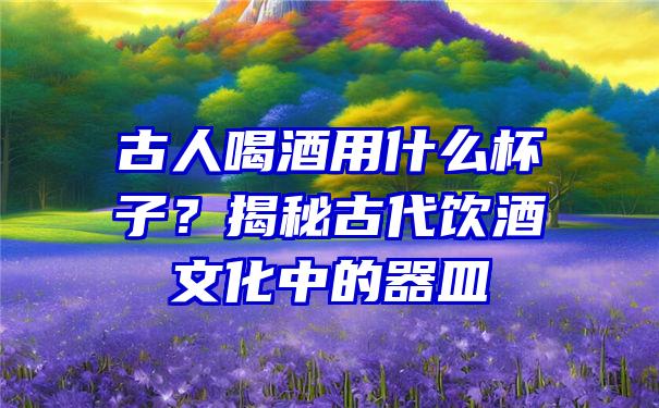 古人喝酒用什么杯子？揭秘古代饮酒文化中的器皿