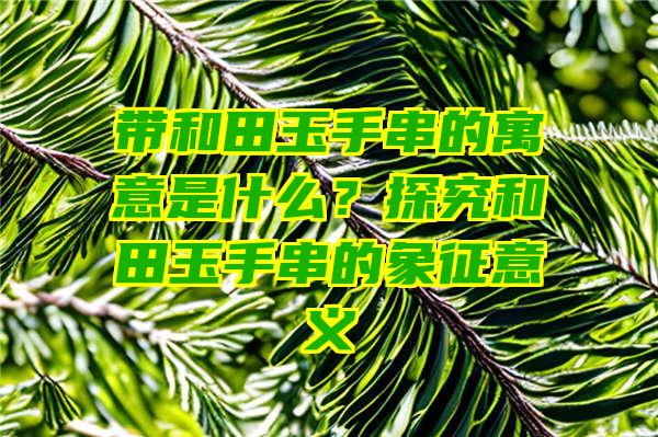 带和田玉手串的寓意是什么？探究和田玉手串的象征意义