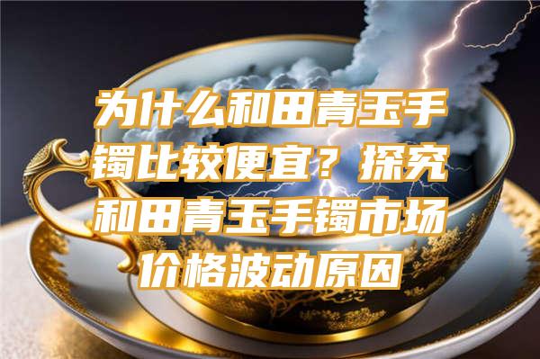 为什么和田青玉手镯比较便宜？探究和田青玉手镯市场价格波动原因