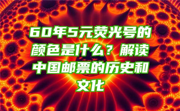 60年5元荧光号的颜色是什么？解读中国邮票的历史和文化