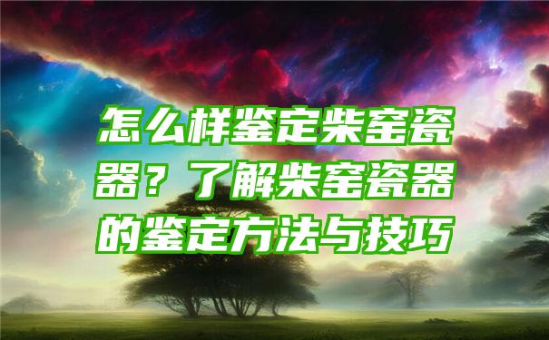 怎么样鉴定柴窑瓷器？了解柴窑瓷器的鉴定方法与技巧