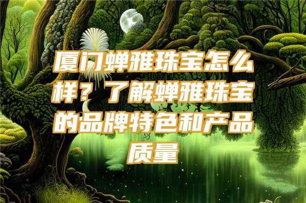 厦门蝉雅珠宝怎么样？了解蝉雅珠宝的品牌特色和产品质量