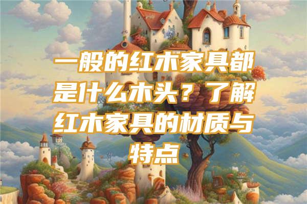 一般的红木家具都是什么木头？了解红木家具的材质与特点