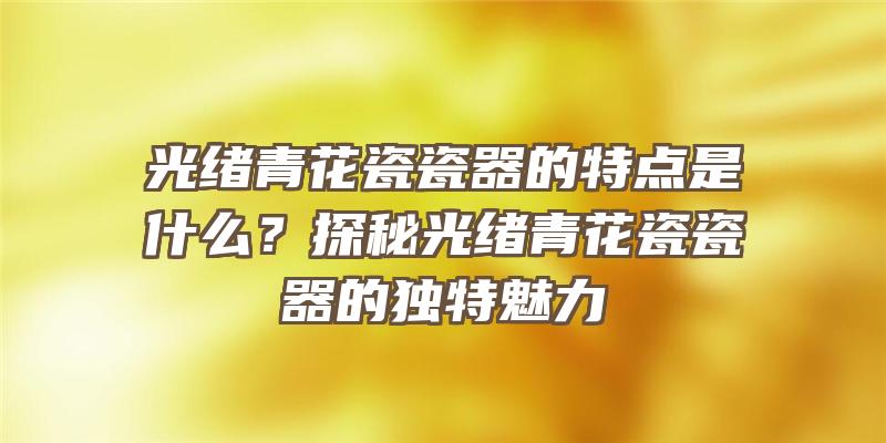 光绪青花瓷瓷器的特点是什么？探秘光绪青花瓷瓷器的独特魅力