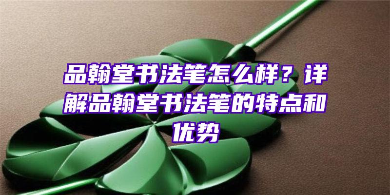 品翰堂书法笔怎么样？详解品翰堂书法笔的特点和优势