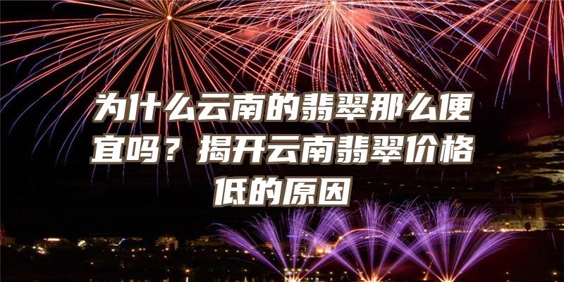 为什么云南的翡翠那么便宜吗？揭开云南翡翠价格低的原因