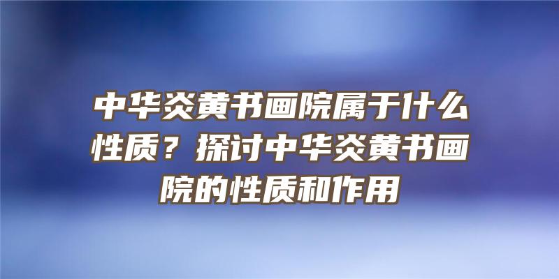 中华炎黄书画院属于什么性质？探讨中华炎黄书画院的性质和作用