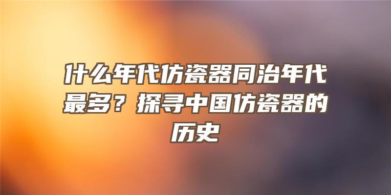 什么年代仿瓷器同治年代最多？探寻中国仿瓷器的历史