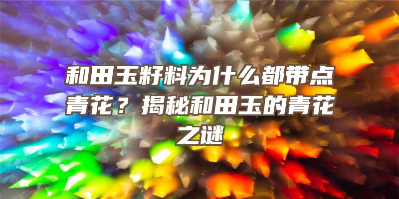 和田玉籽料为什么都带点青花？揭秘和田玉的青花之谜