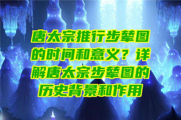 唐太宗推行步辇图的时间和意义？详解唐太宗步辇图的历史背景和作用