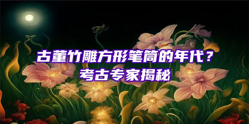 古董竹雕方形笔筒的年代？考古专家揭秘