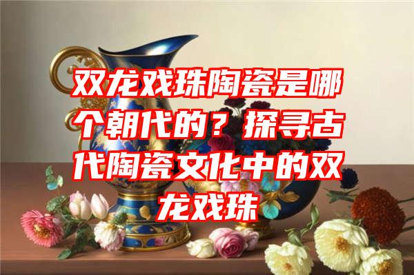 双龙戏珠陶瓷是哪个朝代的？探寻古代陶瓷文化中的双龙戏珠