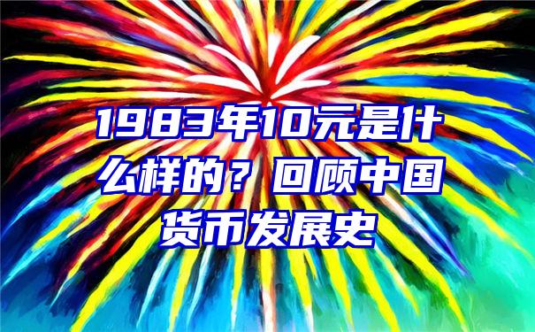 1983年10元是什么样的？回顾中国货币发展史