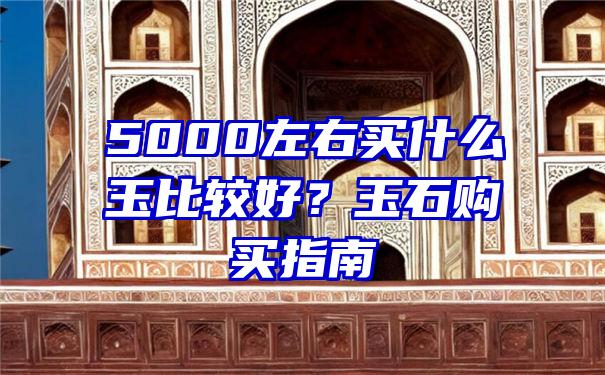 5000左右买什么玉比较好？玉石购买指南