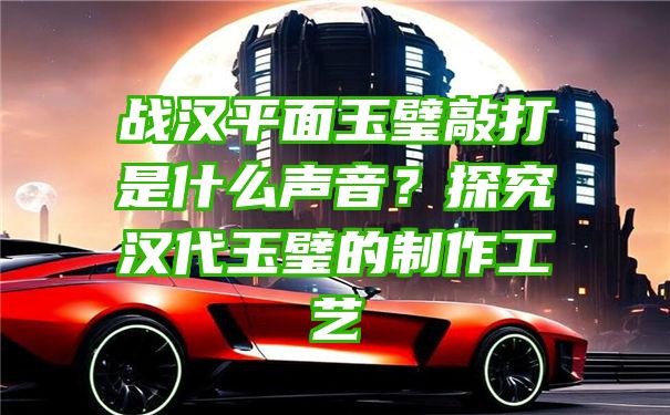 战汉平面玉璧敲打是什么声音？探究汉代玉璧的制作工艺