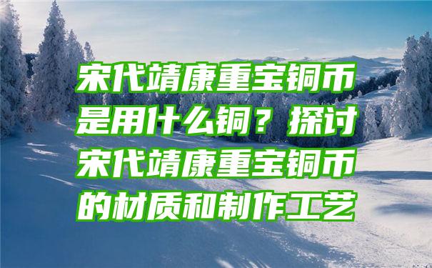 宋代靖康重宝铜币是用什么铜？探讨宋代靖康重宝铜币的材质和制作工艺