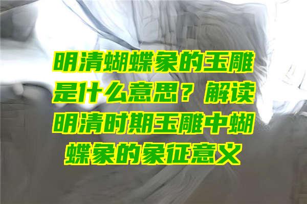 明清蝴蝶象的玉雕是什么意思？解读明清时期玉雕中蝴蝶象的象征意义