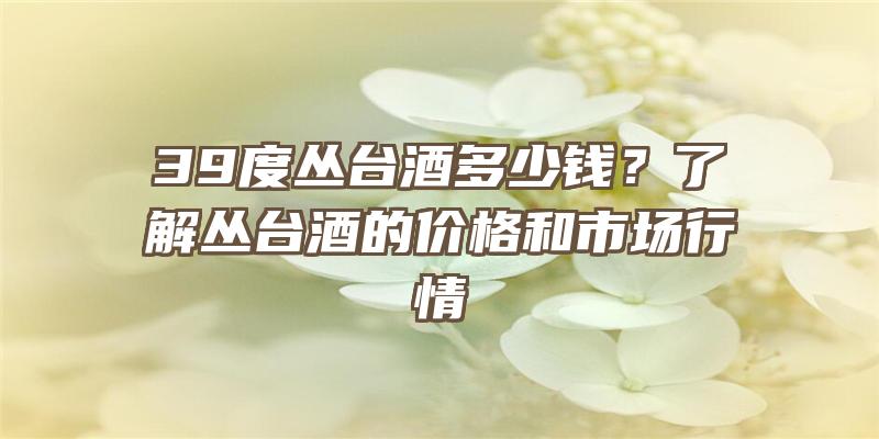 39度丛台酒多少钱？了解丛台酒的价格和市场行情