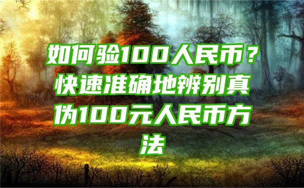 如何验100人民币？快速准确地辨别真伪100元人民币方法