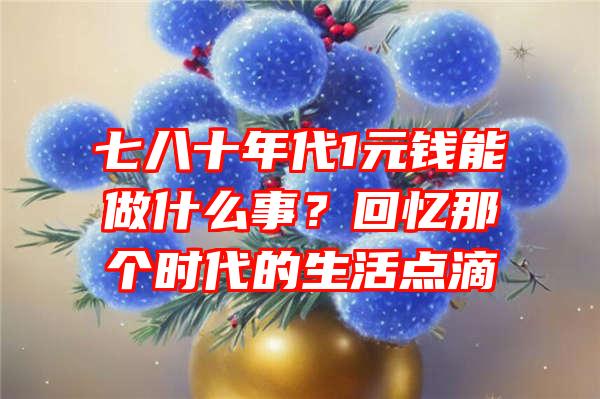 七八十年代1元钱能做什么事？回忆那个时代的生活点滴