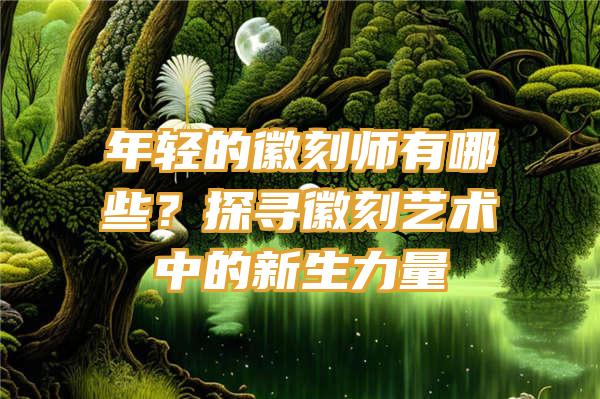 年轻的徽刻师有哪些？探寻徽刻艺术中的新生力量