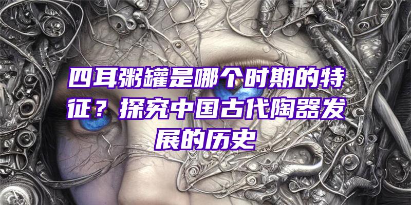 四耳粥罐是哪个时期的特征？探究中国古代陶器发展的历史