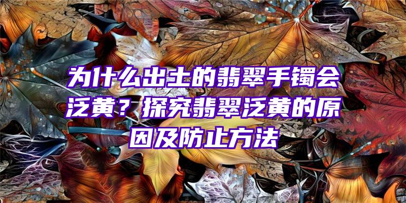 为什么出土的翡翠手镯会泛黄？探究翡翠泛黄的原因及防止方法