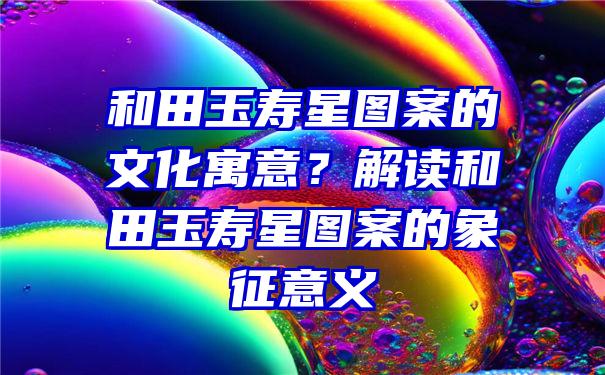 和田玉寿星图案的文化寓意？解读和田玉寿星图案的象征意义