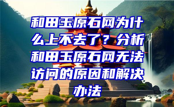 和田玉原石网为什么上不去了？分析和田玉原石网无法访问的原因和解决办法