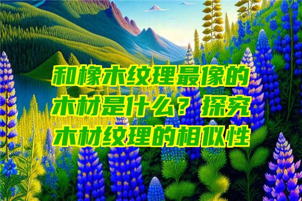 和橡木纹理最像的木材是什么？探究木材纹理的相似性