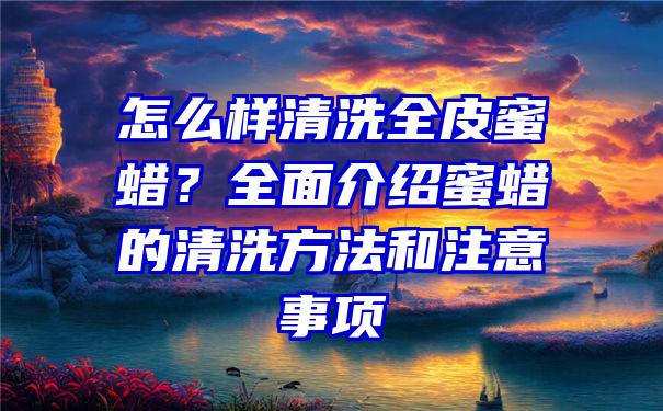 怎么样清洗全皮蜜蜡？全面介绍蜜蜡的清洗方法和注意事项