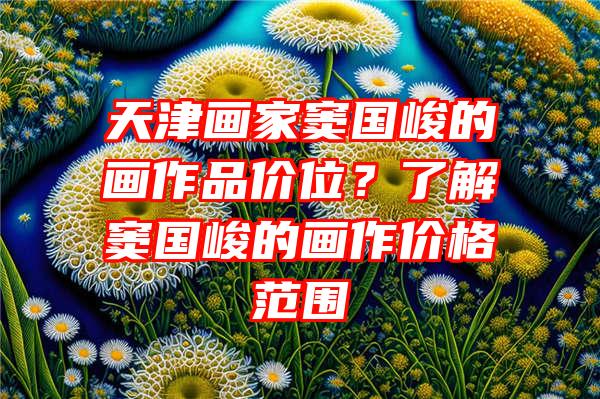 天津画家窦国峻的画作品价位？了解窦国峻的画作价格范围